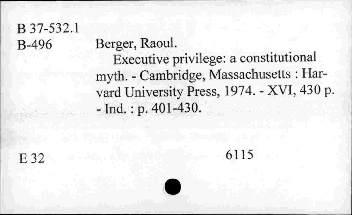 ﻿B 37-532.1
B-496
Berger, Raoul.
Executive privilege: a constitutional myth. - Cambridge, Massachusetts : Harvard University Press, 1974. - XVI, 430 p. -Ind. : p. 401-430.
E32
6115